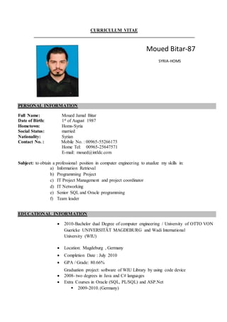 CURRICULUM VITAE
PERSONAL INFORMATION
Full Name: Moued Jamal Bitar
Date of Birth: 1st of August 1987
Hometown: Homs-Syria
Social Status: married
Nationality: Syrian
Contact No. : Mobile No. : 00965-55266173
Home Tel: 00965-25647571
E-mail: moued@intldc.com
Subject: to obtain a professional position in computer engineering to atualize my skills in:
a) Information Retrieval
b) Programming Project
c) IT Project Management and project coordinator
d) IT Networking
e) Senior SQL and Oracle programming
f) Team leader
EDUCATIONAL INFORMATION
 2010-Bachelor dual Degree of computer engineering / University of OTTO VON
Guericke UNIVERSITÄT MAGDEBURG and Wadi International
University (WIU)
 Location: Magdeburg , Germany
 Completion Date : July 2010
 GPA / Grade: 80.66%
Graduation project: software of WIU Library by using code device
 2008- two degrees in Java and C# languages
 Extra Courses in Oracle (SQL, PL/SQL) and ASP.Net
 2009-2010. (Germany)
Moued Bitar-87
SYRIA-HOMS
 