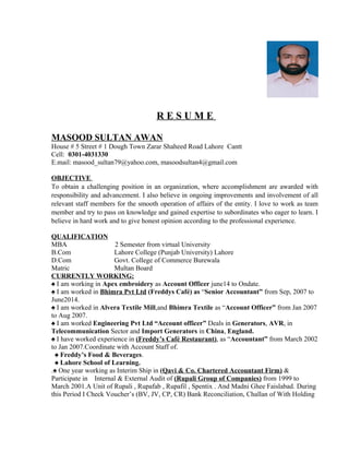 R E S U M E
MASOOD SULTAN AWAN
House # 5 Street # 1 Dough Town Zarar Shaheed Road Lahore Cantt
Cell: 0301-4031330
E.mail: masood_sultan79@yahoo.com, masoodsultan4@gmail.com
OBJECTIVE
To obtain a challenging position in an organization, where accomplishment are awarded with
responsibility and advancement. I also believe in ongoing improvements and involvement of all
relevant staff members for the smooth operation of affairs of the entity. I love to work as team
member and try to pass on knowledge and gained expertise to subordinates who eager to learn. I
believe in hard work and to give honest opinion according to the professional experience.
QUALIFICATION
MBA 2 Semester from virtual University
B.Com Lahore College (Punjab University) Lahore
D.Com Govt. College of Commerce Burewala
Matric Multan Board
CURRENTLY WORKING:
♠ I am working in Apex embroidery as Account Officer june14 to Ondate.
♠ I am worked in Bhimra Pvt Ltd (Freddys Café) as “Senior Accountant” from Sep, 2007 to
June2014.
♠ I am worked in Alvera Textile Mill,and Bhimra Textile as “Account Officer” from Jan 2007
to Aug 2007.
♠ I am worked Engineering Pvt Ltd “Account officer” Deals in Generators, AVR, in
Telecommunication Sector and Import Generators in China, England.
♠ I have worked experience in (Freddy’s Café Restaurant), as “Accountant” from March 2002
to Jan 2007.Coordinate with Account Staff of.
♠ Freddy’s Food & Beverages.
♠ Lahore School of Learning.
.♠ One year working as Interim Ship in (Qavi & Co. Chartered Accountant Firm) &
Participate in Internal & External Audit of (Rupali Group of Companies) from 1999 to
March 2001.A Unit of Rupali , Rupafab , Rupafil , Spentix . And Madni Ghee Faislabad. During
this Period I Check Voucher’s (BV, JV, CP, CR) Bank Reconciliation, Challan of With Holding
 