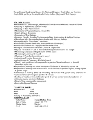 Tax and Annual Stock taking Reports (On Plant), and Expenses Detail Salary and Overtime
Detail, EOBI and Social Security Details. Parties Ledger. Checking Of Trail Balance.
JOB DESCRIPTION
♠ Maintenance of General Ledger, Preparation of Trail Balance Detail and Notes to Accounts.
♠ Checking of Payment and Journal Voucher
♠ Checking of Bank Reconciliation
♠ Maintenance of Accounts Payable / Receivable
♠ Import & Export documents
♠ Preparation of Trial Balance
♠ Compute, Classify, Record & Verify numerical data for accounting & Auditing Purposes
♠ Maintaining Sales Tax record and coordination with Sales tax Auditors
♠ Preparation and e, filing of sale’s tax returns
♠ Submission of Income Tax Return Monthly (Parties & Employees)
♠ Submission of Parties and Employees Income Tax Challan
♠ Filling of Annual Income Tax returns (Parties & Employees)
♠ Physical verification of Cash in Hand and checking of store issuance and receipts
♠ Maintaining Employees Old age Benefits (EOBI) record
♠ Maintaining Social Security record
♠ Checking of Payroll and maintaining its record
♠ maintaining all Leasing documents
♠ maintaining parties’ payments (Cash & cheques)
♠ Monthly booking of financial charges and repayments of loans installments to financial
Institutions on due date.
♠ Preparation of monthly and annual statements of deduction of withholding income tax.
♠ Preparation of monthly sales tax return after reconciliation with purchase register, supply register
& general ledger
♠ Preparation of monthly details of outstanding advances to staff against salary, expenses and
purchases and to suppliers against purchase & services.
♠ Booking of purchases from creditors for goods & services and payments after deduction of
withholding income tax at specified rates
♠ Time to Time assignment by management.
♠ Reported to Finance Manager
.
COMPUTER SKILLS
♠ Diploma MS Excel
♠ MS Word
♠ MS Power Point
Working on Accounting Software’s.
PERSONAL DATA
Father Name Mureed Sultan Awan
Date of Birth January 04, 1979
Martial Status Married
N.I.C 36601-8461035-5
 
