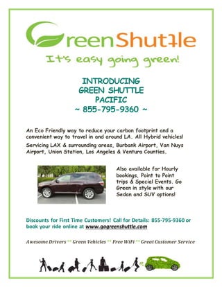 INTRODUCING
GREEN SHUTTLE
PACIFIC
~ 855-795-9360 ~
An Eco Friendly way to reduce your carbon footprint and a
convenient way to travel in and around LA. All Hybrid vehicles!
Servicing LAX & surrounding areas, Burbank Airport, Van Nuys
Airport, Union Station, Los Angeles & Ventura Counties.
Also available for Hourly
bookings, Point to Point
trips & Special Events. Go
Green in style with our
Sedan and SUV options!
Discounts for First Time Customers! Call for Details: 855-795-9360 or
book your ride online at www.gogreenshuttle.com
Awesome Drivers** Green Vehicles** Free WiFi ** Great Customer Service
 