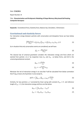 Date: 7/10/2011 
Report Number: 4 
Title: Characterization and Peridynamic Modeling of Shape Memory Alloy based Self‐Healing 
Composite Aerospace 
Keywords: Gravitational force, Elasticity force, Balance law, Simulation, 2 Dimensions 
Gravitational and elasticity forces 
For interaction energy between particles with conservative and dissipative forces we have below 
equation: 
ቄௗటೣೣᇲሺ௥ೣೣᇲሻ 
ௗ௥ೣೣᇲ 
௖ ሺݎ௫௫ᇱሻቅ ݏ௫௫ᇱ ൅ ݂௫௫ᇱ 
൅ ݂௫௫ᇱ 
ௗ ሺݎ௫௫ᇱ, ݏ௫௫ᇱሻݏ௫௫ᇱ ൑ 0 (1) 
So in situation that only conservative events are considered, we will have: 
௖ ൌ െ ௗటೣೣᇲሺ௥ೣೣᇲሻ 
݂௫௫ᇱ 
ௗ௥ೣೣᇲ 
(2) 
The classical law of universal gravitation considers the interaction energy and force which are 
exerted from particle x to x' by respective mass ݉௫ and ݉௫ᇱ as below forms, and G>0 is the 
universal gravitational constant. 
߰௫௫ᇱ ൌ ܩ ௠ೣ௠ೣᇲ 
௥ೣೣᇲ 
(3) 
݂௫௫ᇱ ൌ െܩ ௠ೣ௠ೣᇲ 
మ ݊௫௫ᇱ (4) 
௥ೣೣᇲ 
Moreover the net of interaction energy in an area like P will be calculated from below summation 
that ܲሼ݌௫ሽ means all of particles in area except ܲ௫. 
߰ሺܲሻ ൌ ଵ 
ଶ 
Σ Σ ܩ ௠ೣ௠ೣᇲ 
௣ೣ ఢ ௉ ௣ೣᇲ ఢ ௉ሼ௣ೣሽ (5) 
௥ೣೣᇲ 
Similarly, for two particles x, x' connected by linear spring with constant ܭ௫௫ᇱ ൐ 0 and reference 
length of ݈௫௫ᇱ ൐ 0, the interaction energy and force are like below 
߰௫௫ᇱ ൌ ଵ 
ଶ ܭ௫௫ᇱሺݎ௫௫ᇱ െ ݈௫௫ᇱሻଶ (6) 
݂௫௫ᇱ ൌ െܭ௫௫ᇱሺݎ௫௫ᇱ െ ݈௫௫ᇱሻ݊௫௫ᇱ (7) 
 