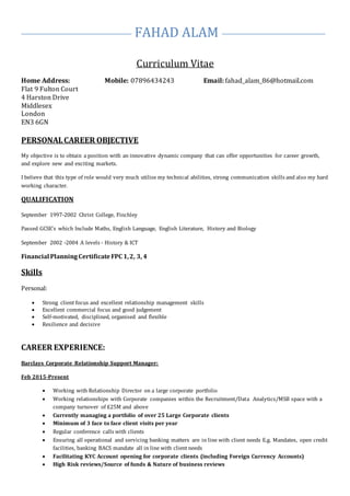 FAHAD ALAM
Curriculum Vitae
Home Address: Mobile: 07896434243 Email: fahad_alam_86@hotmail.com
Flat 9 Fulton Court
4 Harston Drive
Middlesex
London
EN3 6GN
PERSONALCAREER OBJECTIVE
My objective is to obtain a position with an innovative dynamic company that can offer opportunities for career growth,
and explore new and exciting markets.
I believe that this type of role would very much utilise my technical abilities, strong communication skills and also my hard
working character.
QUALIFICATION
September 1997-2002 Christ College, Finchley
Passed GCSE’s which Include Maths, English Language, English Literature, History and Biology
September 2002 -2004 A levels - History & ICT
Financial PlanningCertificateFPC 1,2, 3, 4
Skills
Personal:
 Strong client focus and excellent relationship management skills
 Excellent commercial focus and good judgement
 Self-motivated, disciplined, organised and flexible
 Resilience and decisive
CAREER EXPERIENCE:
Barclays Corporate Relationship Support Manager:
Feb 2015-Present
 Working with Relationship Director on a large corporate portfolio
 Working relationships with Corporate companies within the Recruitment/Data Analytics/MSB space with a
company turnover of £25M and above
 Currently managing a portfolio of over 25 Large Corporate clients
 Minimum of 3 face to face client visits per year
 Regular conference calls with clients
 Ensuring all operational and servicing banking matters are in line with client needs E.g. Mandates, open credit
facilities, banking BACS mandate all in line with client needs
 Facilitating KYC Account opening for corporate clients (including Foreign Currency Accounts)
 High Risk reviews/Source of funds & Nature of business reviews
 