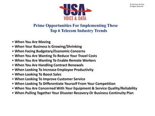 • When You Are Moving
• When Your Business Is Growing/Shrinking
• When Facing Budgetary/Economic Concerns
• When You Are Wanting To Reduce Your Travel Costs
• When You Are Wanting To Enable Remote Workers
• When You Are Handling Contract Renewals
• When Looking To Increase Employee Productivity
• When Looking To Boost Sales
• When Looking To Improve Customer Service
• When Looking To Differentiate Yourself From Your Competition
• When You Are Concerned With Your Equipment & Service Quality/Reliability
• When Pulling Together Your Disaster Recovery Or Business Continuity Plan
Prime Opportunities For Implementing These
Top 6 Telecom Industry Trends
© USA Voice & Data.
All Rights Reserved.
 