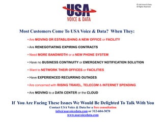 Most Customers Come To USA Voice & Data? When They:
• Are MOVING OR ESTABLISHING A NEW OFFICE or FACILITY
• Are RENEGOTIATING EXPIRING CONTRACTS
• Need MORE BANDWIDTH or a NEW PHONE SYSTEM
• Have no BUSINESS CONTINUITY or EMERGENCY NOTIFICATION SOLUTION
• Want to NETWORK THEIR OFFICES or FACILITIES
• Have EXPERIENCED RECURRING OUTAGES
• Are concerned with RISING TRAVEL, TELECOM & INTERNET SPENDING
• Are MOVING to a DATA CENTER or the CLOUD
If You Are Facing These Issues We Would Be Delighted To Talk With You
Contact USA Voice & Data for a free consultation
info@usavoicedata.com or 312-604-3070
www.usavoicedata.com
© USA Voice & Data.
All Rights Reserved.
 