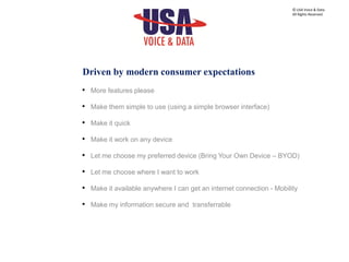 Driven by modern consumer expectations
• More features please
• Make them simple to use (using a simple browser interface)
• Make it quick
• Make it work on any device
• Let me choose my preferred device (Bring Your Own Device – BYOD)
• Let me choose where I want to work
• Make it available anywhere I can get an internet connection - Mobility
• Make my information secure and transferrable
© USA Voice & Data.
All Rights Reserved.
 