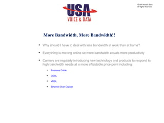 More Bandwidth, More Bandwidth!!
• Why should I have to deal with less bandwidth at work than at home?
• Everything is moving online so more bandwidth equals more productivity
• Carriers are regularly introducing new technology and products to respond to
high bandwidth needs at a more affordable price point including:
• Business Cable
• DDSL
• VDSL
• Ethernet Over Copper
© USA Voice & Data.
All Rights Reserved.
 