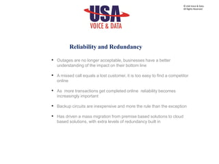 • Outages are no longer acceptable, businesses have a better
understanding of the impact on their bottom line
• A missed call equals a lost customer, it is too easy to find a competitor
online
• As more transactions get completed online reliability becomes
increasingly important
• Backup circuits are inexpensive and more the rule than the exception
• Has driven a mass migration from premise based solutions to cloud
based solutions, with extra levels of redundancy built in
© USA Voice & Data.
All Rights Reserved.
Reliability and Redundancy
 