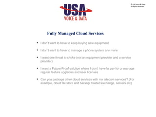 • I don’t want to have to keep buying new equipment
• I don’t want to have to manage a phone system any more
• I want one throat to choke (not an equipment provider and a service
provider)
• I want a Future Proof solution where I don’t have to pay for or manage
regular feature upgrades and user licenses
• Can you package other cloud services with my telecom services? (For
example, cloud file store and backup, hosted exchange, servers etc)
© USA Voice & Data.
All Rights Reserved.
Fully Managed Cloud Services
 