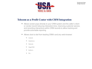 • Allows screen pops directly to your CRM system and the caller’s client
or vendor record reducing interaction time, improving customer service,
and recording interactions within CRM records to allow tracking and
provide actionable reporting
• Allows click to dial from leading CRM’s and any web-browser
• Outlook
• Salesforce
• Netsuite
• SageCRM
• Bullhorn
• Etc…
© USA Voice & Data.
All Rights Reserved.
Telecom as a Profit Center with CRM Integration
 