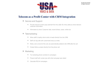 • Service and Support
• Provide inbound screen pops (derived from the caller ID of the caller) to show relevant
customer information
• Information to show: Customer data, recent tickets, cases, orders etc
• Telemarketing
• Allow staff to rapidly click-to-dial on leads directly from the CRM
• Staff can tag calls with customized wrap up codes
• Notes, and a record of the call, are automatically added to the CRM after the call
• Create follow up tasks directly from the phone call
• Marketing
• Tie marketing phone numbers to campaigns
• Present staff with screen pop with what campaign was dialed
• Calculate ROI for campaigns
© USA Voice & Data.
All Rights Reserved.
Telecom as a Profit Center with CRM Integration
 