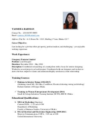 TASMEEA RAHMAN
Contact No.: +88-01670749093
Email: tasmeea_080@hotmail.com
Address: Flat No: A-5, House No. 132/1, Mailbag 1st
lane, Dhaka-1217
Career Objective:
I am looking for a job that offers prosperity, professionalism, and challenging - yet enjoyable
working experience.
Work Experience:
Company: Emixzen Limited
Position: Lead Designer
Duration: December 2014 – May 2016
Description: Contributed in launching of a startup firm with a focus for interior designing.
Worked in several projects as lead designer. Coordinated with our designers and workers to
derive the best output for clients and maintained highly satisfactory client relationship.
Training Courses:
 Diploma in Interior Design (2014-2015)
(Including AutoCAD, 3Ds Max, CorelDraw, Electrical drawing-wiring and drafting)
Radiant Institute of Design, Dhaka
 Training on Women Entrepreneurs Development (2016)
Small & Cottage Industries Training Institute (SCITI), BSCIC, Dhaka
Educational Qualifications:
1. MBA in Marketing (Ongoing)
Current CGPA – 3.35 out of 4.00
Department of Marketing
Faculty of Business Studies, University of Dhaka
2. BSc in Electrical and Electronics Engineering (2009-2014)
Major in Communication, CGPA – 3.05 out of 4.00
United International University
 