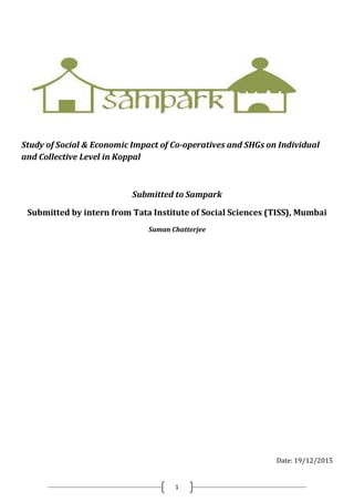 1
Study of Social & Economic Impact of Co-operatives and SHGs on Individual
and Collective Level in Koppal
Submitted to Sampark
Submitted by intern from Tata Institute of Social Sciences (TISS), Mumbai
Suman Chatterjee
Date: 19/12/2015
 