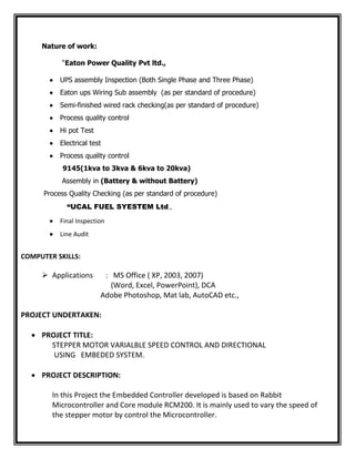 Nature of work:
“Eaton Power Quality Pvt ltd.,
 UPS assembly Inspection (Both Single Phase and Three Phase)
 Eaton ups Wiring Sub assembly (as per standard of procedure)
 Semi-finished wired rack checking(as per standard of procedure)
 Process quality control
 Hi pot Test
 Electrical test
 Process quality control
9145(1kva to 3kva & 6kva to 20kva)
Assembly in (Battery & without Battery)
Process Quality Checking (as per standard of procedure)
“UCAL FUEL SYESTEM Ltd.,
 Final Inspection
 Line Audit
COMPUTER SKILLS:
 Applications : MS Office ( XP, 2003, 2007)
(Word, Excel, PowerPoint), DCA
Adobe Photoshop, Mat lab, AutoCAD etc.,
PROJECT UNDERTAKEN:
 PROJECT TITLE:
STEPPER MOTOR VARIALBLE SPEED CONTROL AND DIRECTIONAL
USING EMBEDED SYSTEM.
 PROJECT DESCRIPTION:
In this Project the Embedded Controller developed is based on Rabbit
Microcontroller and Core module RCM200. It is mainly used to vary the speed of
the stepper motor by control the Microcontroller.
 
