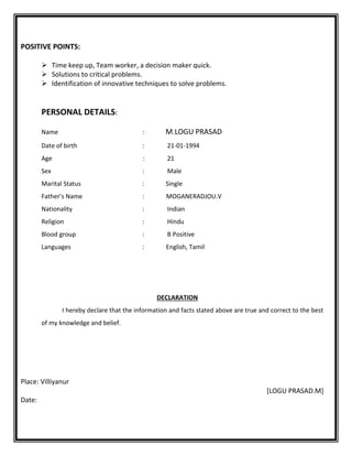 POSITIVE POINTS:
 Time keep up, Team worker, a decision maker quick.
 Solutions to critical problems.
 Identification of innovative techniques to solve problems.
PERSONAL DETAILS:
Name : M.LOGU PRASAD
Date of birth : 21-01-1994
Age : 21
Sex : Male
Marital Status : Single
Father’s Name : MOGANERADJOU.V
Nationality : Indian
Religion : Hindu
Blood group : B Positive
Languages : English, Tamil
DECLARATION
I hereby declare that the information and facts stated above are true and correct to the best
of my knowledge and belief.
Place: Villiyanur
[LOGU PRASAD.M]
Date:
 