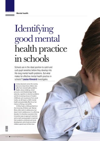 Vol 5.1 n www.teachingtimes.com
Mental health
Every Child Journal
54
Schools are in the ideal position to catch and
curb pupil anxieties before they develop into
life-long mental health problems. But what
makes for effective mental health practice in
schools? Louise Kinnaird investigates.
Identifying
goodmental
healthpractice
inschools
I
n every classroom across the country,
there are at least three children who
suffer from mental health problems.
Neglect, abuse, bullying, school
pressures, social disadvantage, family
adversity, cognitive or attention problems
and the increasing stresses of modern
childhood, such as pressures from social
media, can all impact a child’s mental
health and potentially affect his or her
chances of living a normal life.
Dr Mina Fazel, a child psychiatrist at
the University of Oxford, said: ‘Mental
illness often starts in adolescence, but
doesn’t end in adolescence: it is a life-long
disorder. It is therefore essential to ﬁnd
innovative ways to approach treatment
and to reach young people to maximise
their academic, emotional, and social
development, and schools are where
children spend much of their time.’
 