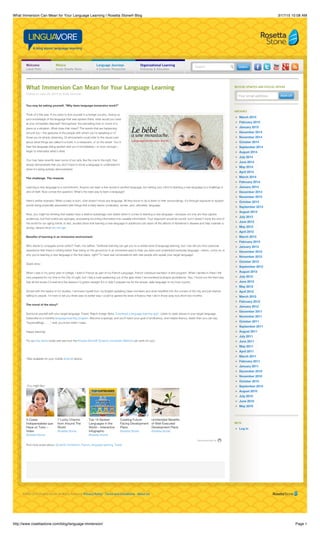 3/17/15 10:08 AMWhat Immersion Can Mean for Your Language Learning | Rosetta Stone® Blog
Page 1http://www.rosettastone.com/blog/language-immersion/
©1999-2015 Rosetta Stone. All Rights Reserved. Privacy Policy · Terms and Conditions · About Us
Search
Your email address
RECEIVE UPDATES AND SPECIAL OFFERS
SIGN UPSIGN UP
ARCHIVES
March 2015
February 2015
January 2015
December 2014
November 2014
October 2014
September 2014
August 2014
July 2014
June 2014
May 2014
April 2014
March 2014
February 2014
January 2014
December 2013
November 2013
October 2013
September 2013
August 2013
July 2013
June 2013
May 2013
April 2013
March 2013
February 2013
January 2013
December 2012
November 2012
October 2012
September 2012
August 2012
July 2012
June 2012
May 2012
April 2012
March 2012
February 2012
January 2012
December 2011
November 2011
October 2011
September 2011
August 2011
July 2011
June 2011
May 2011
April 2011
March 2011
February 2011
January 2011
December 2010
November 2010
October 2010
September 2010
August 2010
July 2010
June 2010
May 2010
META
Log in
Welcome
Latest Posts
RVoice
Inside Rosetta Stone
Language Journeys
A Customer Perspective
Organizational Learning
Enterprise & Education
What Immersion Can Mean for Your Language Learning
Posted on June 24, 2014 by Kelly Doscher
You may be asking yourself, “Why does language immersion work?”
Think of it this way: If you were to find yourself in a foreign country, having no
prior knowledge of the language that was spoken there, what would you have
at your immediate disposal? Atmosphere: the pervading tone or mood of a
place or a situation. What does that mean? The events that are happening
around you—the gestures of the people with whom you’re speaking or of
those you’re simply observing. Or atmosphere could refer to the visual cues
about what things are called in a hotel, in a restaurant, or on the street. You’d
hear the language being spoken and you’d immediately—or soon enough—
begin to internalize what’s what.
You may have recently seen some of our ads, like the one to the right, that
simply demonstrate that you don’t have to know a language to understand it
when it’s being actively demonstrated.
The challenge. The rewards.
Learning a new language is a commitment. Anyone can learn a few words in another language, but setting your mind to learning a new language is a challenge in
and of itself. Now comes the question: What’s the best way to learn a language?
Here’s anther scenario: When a baby is born, s/he doesn’t know any language. All they know to do is listen to their surroundings. It’s through exposure to spoken
words being physically associated with things that a baby learns vocabulary, syntax, and, ultimately, language.
Now, you might be thinking that babies have a distinct advantage over adults when it comes to learning a new language—because not only are they captive
audiences, but their brains are sponges, processing incoming information into useable information. Your argument would be sound, but it doesn’t imply the end of
the world for our aging minds. In fact, studies show that learning a new language in adulthood can stave off the affects of Alzheimer’s disease and help maintain a
strong, vibrant mind into old age.
Benefits of learning in an immersive environment
Who wants to conjugate some verbs?! Yeah, me neither. Textbook learning can get you to a certain level of language learning, but I can tell you from personal
experience that there’s nothing better than being on the ground (or in an immersive app) to help you learn and understand everyday language—which, come on, is
why you’re learning a new language in the first place, right? To have real conversations with real people who speak your target language!
Quick story:
When I was in my junior year of college, I lived in France as part of my French Language, French Literature bachelor of arts program. When I landed in Paris I felt
very prepared for my time in the City of Light, but I had a rude awakening out of the gate when I encountered la langue quotidienne. Yep, I found out the hard way
that all the books I’d read and the lessons I’d gotten straight A’s in didn’t prepare me for the simple, daily language of my host country.
Armed with the basics of my studies, I removed myself from my English-speaking class members and dove headfirst into the corners of the city and just started
talking to people. I’m here to tell you there was no better way I could’ve gained the level of fluency that I did in those (way too) short two months.
The moral of the story?
Surround yourself with your target language. Travel. Watch foreign flicks. Download a language learning app*. Listen to radio shows in your target language.
Subscribe to a monthly language-learning program. Become a sponge, and you’ll reach your goal of proficiency, and maybe fluency, faster than you can say,
“Supercalifragi . . . ,” well, you know what I mean.
Happy learning!
Try our free demo today and see how the Rosetta Stone® Dynamic Immersion Method can work for you!
*Also available for your mobile Android device.
You might like:
Recommended by
Find more posts about: Dynamic Immersion, French, language learning, Travel
3 Cosas
Indispensables que
Hace un Tutor –
Video
(Rosetta Stone)
7 Lucky Charms
from Around The
World
(Rosetta Stone)
Top 10 Spoken
Languages in the
World – Interactive
Infographic
(Rosetta Stone)
Creating Future-
Facing Development
Plans
(Rosetta Stone)
Unintended Benefits
of Well-Executed
Development Plans
(Rosetta Stone)
 