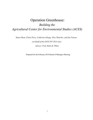 Operation Greenhouse:
Building the
Agricultural Center for Environmental Studies (ACES)
Stuart Hean, Claire Perry, Catherine Schepp, Alice Thatcher, and Jan Vanous
on behalf of the ENVS 397 2013 class
Advisor: Prof. Helen K. White
Prepared for the February 2014 Board of Managers Meeting
1
 