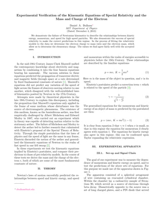 Experimental Veriﬁcation of the Kinematic Equations of Special Relativity and the
Mass and Charge of the Electron
Daniel A. Bulhosa∗
MIT Department of Physics
(Dated: December 4, 2013)
We demostrate the failure of Newtonian kinematics to describe the relationships between kinetic
energy, momentum, and speed for high speed particles. We also demostrate the success of special
relativity to make the correct predictions in this regime. In the process of ﬁtting the relativistic
models to the data we determine the electron charge to mass ratio and the electron mass, which
allow us to determine the elementary charge. The values we ﬁnd agree fairly well with the accepted
ones.
I. INTRODUCTION
In the mid-19th Century James Clark Maxwell uniﬁed
the contemporary knowledge about electricity and mag-
netism by condensing it into the four famous equations
bearing his namesake. The vacuum solution to these
equations predicted the propagation of transverse electric
and magnetic ﬁelds through space at a rate determined
by ﬁxed fundamental constants of nature [1]. Maxwell’s
equations did not predict any variation of the speed of
light across the frames of observers moving relative to one
another, which disagreed with the well-established laws
of kinematics posited by Newton in the 17th Century.
Attempts were made by theoretical physicists in the
late 19th Century to explain this discrepancy, including
the proposition that Maxwell’s equations only applied in
the frame of some medium whose disturbance was the
source of electromagnetic phenomena. The existence of
this medium, known as the luminiferous aether, was ﬁrst
empirically challenged by Albert Michelson and Edward
Morley in 1887, who carried out an experiment which
in theory was capable of detecting motion relative to the
stationary aether. The failure of Michelson and Morley to
detect the aether led to further research that culminated
with Einstein’s proposal of the Special Theory of Rela-
tivity. Through the simple postulation that the laws of
physics and the speed of light are the same in any frame,
Einstein discarded the notion of the aether and general-
ized the kinematic equations of Newton to the realm of
fast speed in one fell swoop [2].
In these experiments we test the kinematic equations
implied by Einstein’s postulates, and compare their pre-
dictions to those of pre-relativity models. In the course of
these tests we derive the mass and the charge of the elec-
tron e, both of which are some of the most fundamental
constants of nature.
II. THEORY
Newton’s laws of motion succesfully predicted the re-
lationships between speed and kinetic energy, and speed
∗ dbulhosa@mit.edu
and momentum within the realm of energies accessible to
physicists before the 19th Century. These relationships
are described by the familiar equations:
p = mv, K =
1
2
mv2
(1)
Here m is the mass of the object in question, and v is its
speed.
Einstein’s postulates predict a correction term γ which
is related to the speed of the particle [3]:
γ =
1
1 − v2
c2
(2)
The generalized equations for the momentum and kinetic
energy of an object of mass m predicted by the postulated
are then:
p = γmv, K = mc2
(γ − 1) (3)
It is clear from equation 2 that γ ≈ 1 when v is small, so
that in this regime the equation for momentum 3 clearly
agrees with equation 1. The equations for kinetic energy
also agree in this regime; this can be conﬁrmed upon
Taylor expanding the relativistic expression.
III. EXPERIMENTAL APPARATUS
III.1. Set-up and Signal Chain
The goal of our experiment was to measure the depen-
dence of momentum and kinetic energy on speed, and to
test the predictions of the above sets of equations. For
this purpose we made use of the apparatus shown in Fig-
ure 1.
The apparatus consisted of a spherical arragement
of wire containing an evacuated cylindrical chamber.
Within the chamber lay a radioactive sample of Stron-
tium 90, which served as a source of electrons through
beta decay. Diametrically opposite to the source was a
set of long charged plates, and a PIN diode that served
 