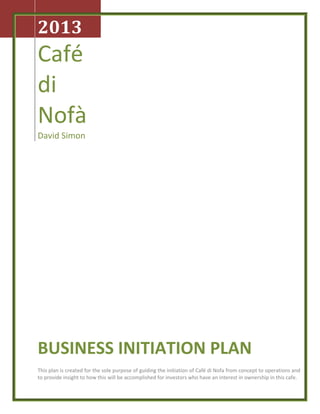 2013
Café
di
Nofà
David Simon
BUSINESS INITIATION PLAN
This plan is created for the sole purpose of guiding the initiation of Café di Nofa from concept to operations and
to provide insight to how this will be accomplished for investors who have an interest in ownership in this cafe.
 