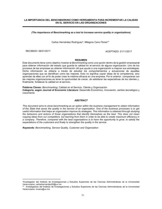 31
LA IMPORTANCIA DEL BENCHMARKING COMO HERRAMIENTA PARA INCREMENTAR LA CALIDAD
EN EL SERVICIO EN LAS ORGANIZACIONES
(The importance of Benchmarking as a tool to increase service quality in organizations)
Carlos Hernández Rodríguez*, Milagros Cano Flores**iv
RESUMEN
Este documento tiene como objetivo mostrar al Benchmarking como una opción dentro de la gestión empresarial
para obtener información del estado que guarda la calidad en el servicio de alguna organización. Uno de los
procesos de las empresas es obtener información útil que ayude a una organización a mejorar sus estrategias.
Dicha información se obtiene a través de estudiar los comportamientos y actuaciones de aquellas
organizaciones que se identifican como las mejores. Esto no significa copiar ideas de la competencia, sino
aprender de ellas con el fin de poder crear la máxima eficacia en una empresa. Por lo anterior, compararse con
las mejores organizaciones es tener la oportunidad de crecer, de satisfacer las expectativas de los clientes y,
finalmente, fortalecer la calidad en el servicio.
Palabras Claves: Benchmarking, Calidad en el Servicio, Cliente y Organización
Categoría, según Journal of Economic Literature: Desarrollo Económico, Innovación, cambio tecnológico y
crecimiento
ABSTRACT
This document aims to show benchmarking as an option within the business management to obtain information
of the State that saves the quality in the service of an organization. One of the business processes is to get
useful information that helps an organization improve its strategies. This information is obtained through studying
the behaviors and actions of those organizations that identify themselves as the best. This does not mean
copying ideas from our competitors, but learning from them in order to be able to create maximum efficiency in
a company. Therefore, compared with the best organizations is to have the opportunity to grow, to satisfy the
expectations of the customers and finally to strengthen the quality in the service.
Keywords: Benchmarking, Service Quality, Customer and Organization
*Investigador del Instituto de Investigaciones y Estudios Superiores de las Ciencias Administrativas de la Universidad
Veracruzana. carloshernandez05@uv.mxiv
** Investigadora del Instituto de Investigaciones y Estudios Superiores de las Ciencias Administrativas de la Universidad
Veracruzana. mcano@uv.mx
RECIBIDO: 06/01/2017 ACEPTADO: 21/11/2017
121/11/201706/01/2017
 