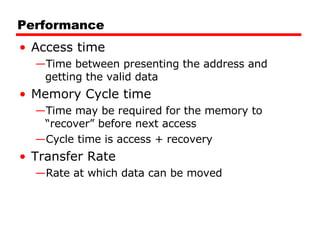 Performance Access time Time between presenting the address and getting the valid data Memory Cycle time Time may be required for the memory to “recover” before next access Cycle time is access + recovery Transfer Rate Rate at which data can be moved 