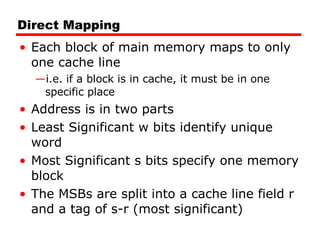Direct Mapping Each block of main memory maps to only one cache line i.e. if a block is in cache, it must be in one specific place Address is in two parts Least Significant w bits identify unique word Most Significant s bits specify one memory block The MSBs are split into a cache line field r and a tag of s-r (most significant) 