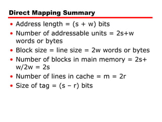 Direct Mapping Summary Address length = (s + w) bits Number of addressable units = 2s+w words or bytes Block size = line size = 2w words or bytes Number of blocks in main memory = 2s+ w/2w = 2s Number of lines in cache = m = 2r Size of tag = (s – r) bits 