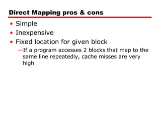 Direct Mapping pros & cons Simple Inexpensive Fixed location for given block If a program accesses 2 blocks that map to the same line repeatedly, cache misses are very high 