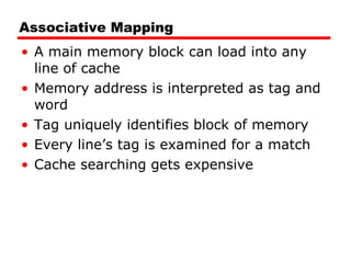 Associative Mapping A main memory block can load into any line of cache Memory address is interpreted as tag and word Tag uniquely identifies block of memory Every line’s tag is examined for a match Cache searching gets expensive 
