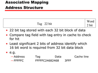 Associative Mapping Address Structure 22 bit tag stored with each 32 bit block of data Compare tag field with tag entry in cache to check for hit Least significant 2 bits of address identify which 16 bit word is required from 32 bit data block e.g. Address Tag Data Cache line FFFFFC FFFFFC 24682468 3FFF Tag  22 bit Word 2 bit 