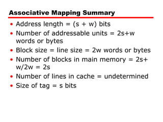 Associative Mapping Summary Address length = (s + w) bits Number of addressable units = 2s+w words or bytes Block size = line size = 2w words or bytes Number of blocks in main memory = 2s+ w/2w = 2s Number of lines in cache = undetermined Size of tag = s bits 