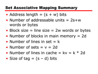 Set Associative Mapping Summary Address length = (s + w) bits Number of addressable units = 2s+w words or bytes Block size = line size = 2w words or bytes Number of blocks in main memory = 2d Number of lines in set = k Number of sets = v = 2d Number of lines in cache = kv = k * 2d Size of tag = (s – d) bits 