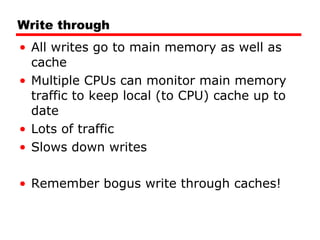 Write through All writes go to main memory as well as cache Multiple CPUs can monitor main memory traffic to keep local (to CPU) cache up to date Lots of traffic Slows down writes Remember bogus write through caches! 