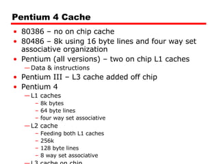 Pentium 4 Cache 80386 – no on chip cache 80486 – 8k using 16 byte lines and four way set associative organization Pentium (all versions) – two on chip L1 caches Data & instructions Pentium III – L3 cache added off chip Pentium 4 L1 caches 8k bytes 64 byte lines four way set associative L2 cache  Feeding both L1 caches 256k 128 byte lines 8 way set associative L3 cache on chip 