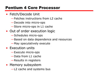 Pentium 4 Core Processor Fetch/Decode Unit Fetches instructions from L2 cache Decode into micro-ops Store micro-ops in L1 cache Out of order execution logic Schedules micro-ops Based on data dependence and resources May speculatively execute Execution units Execute micro-ops Data from L1 cache Results in registers Memory subsystem L2 cache and systems bus 
