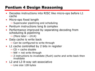 Pentium 4 Design Reasoning Decodes instructions into RISC like micro-ops before L1 cache Micro-ops fixed length Superscalar pipelining and scheduling Pentium instructions long & complex Performance improved by separating decoding from scheduling & pipelining (More later – ch14) Data cache is write back Can be configured to write through L1 cache controlled by 2 bits in register CD = cache disable NW = not write through 2 instructions to invalidate (flush) cache and write back then invalidate L2 and L3 8-way set-associative  Line size 128 bytes 