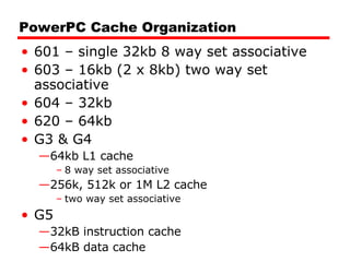 PowerPC Cache Organization 601 – single 32kb 8 way set associative 603 – 16kb (2 x 8kb) two way set associative 604 – 32kb 620 – 64kb G3 & G4 64kb L1 cache 8 way set associative 256k, 512k or 1M L2 cache two way set associative G5 32kB instruction cache 64kB data cache 