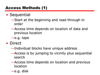Access Methods (1) Sequential Start at the beginning and read through in order Access time depends on location of data and previous location e.g. tape Direct Individual blocks have unique address Access is by jumping to vicinity plus sequential search Access time depends on location and previous location e.g. disk 