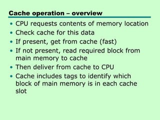 Cache operation – overview
• CPU requests contents of memory location
• Check cache for this data
• If present, get from cache (fast)
• If not present, read required block from
  main memory to cache
• Then deliver from cache to CPU
• Cache includes tags to identify which
  block of main memory is in each cache
  slot
 