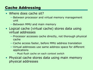 Cache Addressing
• Where does cache sit?
   — Between processor and virtual memory management
     unit
   — Between MMU and main memory
• Logical cache (virtual cache) stores data using
  virtual addresses
   — Processor accesses cache directly, not thorough physical
     cache
   — Cache access faster, before MMU address translation
   — Virtual addresses use same address space for different
     applications
      – Must flush cache on each context switch
• Physical cache stores data using main memory
  physical addresses
 