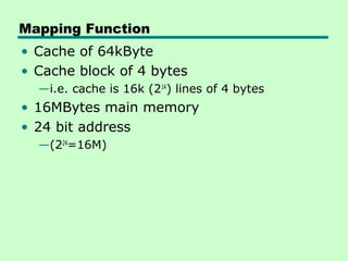 Mapping Function
• Cache of 64kByte
• Cache block of 4 bytes
  —i.e. cache is 16k (214) lines of 4 bytes
• 16MBytes main memory
• 24 bit address
  —(224=16M)
 
