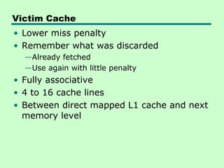 Victim Cache
• Lower miss penalty
• Remember what was discarded
  —Already fetched
  —Use again with little penalty
• Fully associative
• 4 to 16 cache lines
• Between direct mapped L1 cache and next
  memory level
 