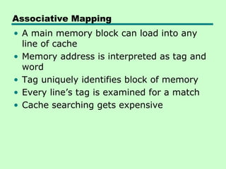Associative Mapping
• A main memory block can load into any
  line of cache
• Memory address is interpreted as tag and
  word
• Tag uniquely identifies block of memory
• Every line’s tag is examined for a match
• Cache searching gets expensive
 