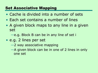 Set Associative Mapping
• Cache is divided into a number of sets
• Each set contains a number of lines
• A given block maps to any line in a given
  set
  —e.g. Block B can be in any line of set i
• e.g. 2 lines per set
  —2 way associative mapping
  —A given block can be in one of 2 lines in only
   one set
 