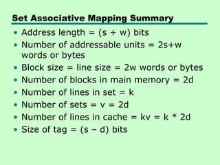Set Associative Mapping Summary
• Address length = (s + w) bits
• Number of addressable units = 2s+w
  words or bytes
• Block size = line size = 2w words or bytes
• Number of blocks in main memory = 2d
• Number of lines in set = k
• Number of sets = v = 2d
• Number of lines in cache = kv = k * 2d
• Size of tag = (s – d) bits
 