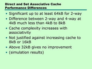 Direct and Set Associative Cache
Performance Differences
• Significant up to at least 64kB for 2-way
• Difference between 2-way and 4-way at
  4kB much less than 4kB to 8kB
• Cache complexity increases with
  associativity
• Not justified against increasing cache to
  8kB or 16kB
• Above 32kB gives no improvement
• (simulation results)
 