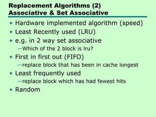 Replacement Algorithms (2)
Associative & Set Associative
• Hardware implemented algorithm (speed)
• Least Recently used (LRU)
• e.g. in 2 way set associative
  —Which of the 2 block is lru?
• First in first out (FIFO)
  —replace block that has been in cache longest
• Least frequently used
  —replace block which has had fewest hits
• Random
 