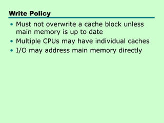 Write Policy
• Must not overwrite a cache block unless
  main memory is up to date
• Multiple CPUs may have individual caches
• I/O may address main memory directly
 