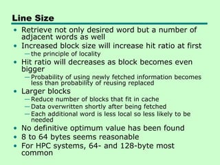 Line Size
• Retrieve not only desired word but a number of
  adjacent words as well
• Increased block size will increase hit ratio at first
   — the principle of locality
• Hit ratio will decreases as block becomes even
  bigger
   — Probability of using newly fetched information becomes
     less than probability of reusing replaced
• Larger blocks
   — Reduce number of blocks that fit in cache
   — Data overwritten shortly after being fetched
   — Each additional word is less local so less likely to be
     needed
• No definitive optimum value has been found
• 8 to 64 bytes seems reasonable
• For HPC systems, 64- and 128-byte most
  common
 