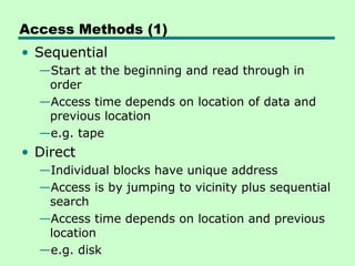Access Methods (1)
• Sequential
  —Start at the beginning and read through in
   order
  —Access time depends on location of data and
   previous location
  —e.g. tape
• Direct
  —Individual blocks have unique address
  —Access is by jumping to vicinity plus sequential
   search
  —Access time depends on location and previous
   location
  —e.g. disk
 
